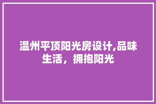 温州平顶阳光房设计,品味生活，拥抱阳光