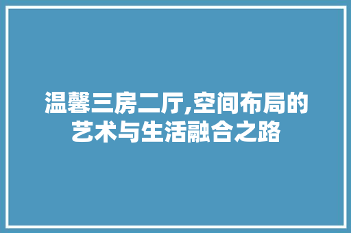 温馨三房二厅,空间布局的艺术与生活融合之路