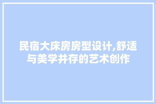 民宿大床房房型设计,舒适与美学并存的艺术创作