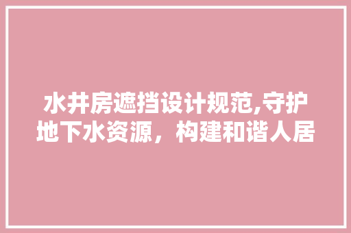 水井房遮挡设计规范,守护地下水资源，构建和谐人居