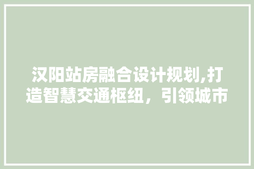 汉阳站房融合设计规划,打造智慧交通枢纽，引领城市绿色发展