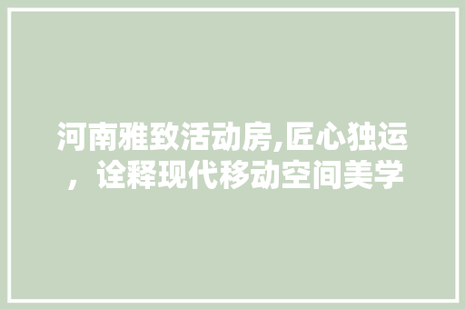 河南雅致活动房,匠心独运，诠释现代移动空间美学