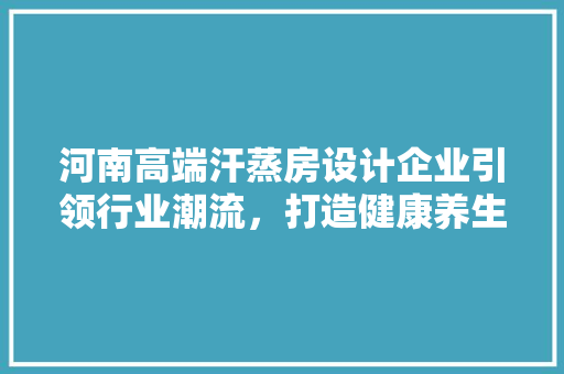 河南高端汗蒸房设计企业引领行业潮流，打造健康养生新风尚