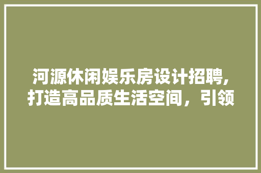 河源休闲娱乐房设计招聘,打造高品质生活空间，引领潮流趋势