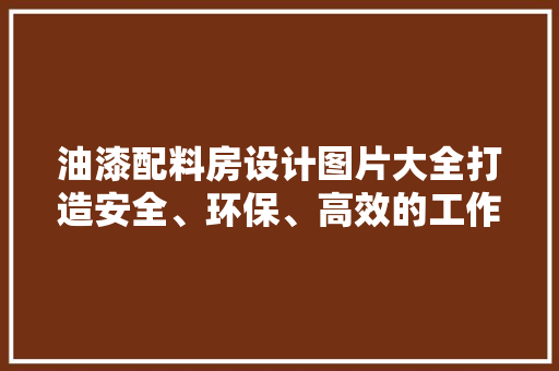 油漆配料房设计图片大全打造安全、环保、高效的工作环境
