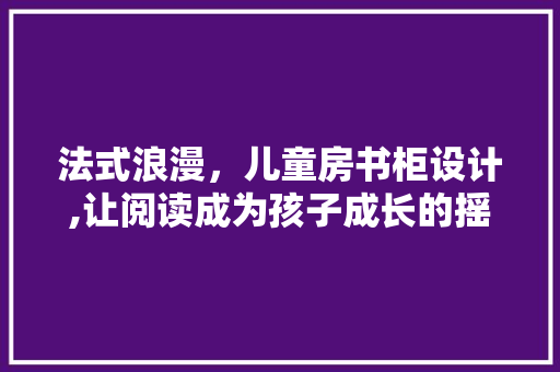 法式浪漫，儿童房书柜设计,让阅读成为孩子成长的摇篮