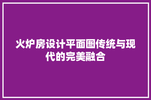 火炉房设计平面图传统与现代的完美融合