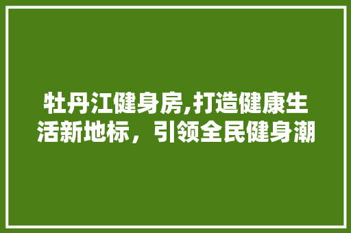 牡丹江健身房,打造健康生活新地标，引领全民健身潮流