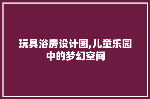玩具浴房设计图,儿童乐园中的梦幻空间