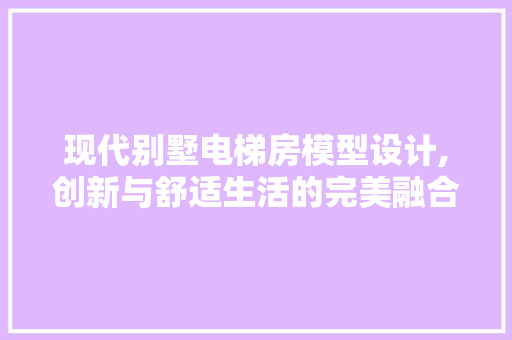现代别墅电梯房模型设计,创新与舒适生活的完美融合