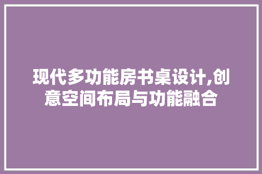 现代多功能房书桌设计,创意空间布局与功能融合