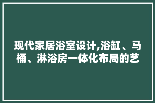 现代家居浴室设计,浴缸、马桶、淋浴房一体化布局的艺术