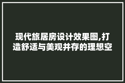 现代旅居房设计效果图,打造舒适与美观并存的理想空间