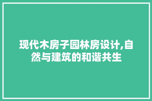 现代木房子园林房设计,自然与建筑的和谐共生