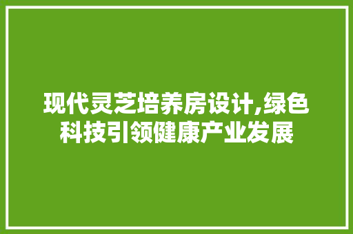现代灵芝培养房设计,绿色科技引领健康产业发展