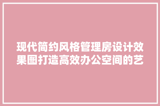 现代简约风格管理房设计效果图打造高效办公空间的艺术