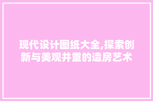 现代设计图纸大全,探索创新与美观并重的造房艺术