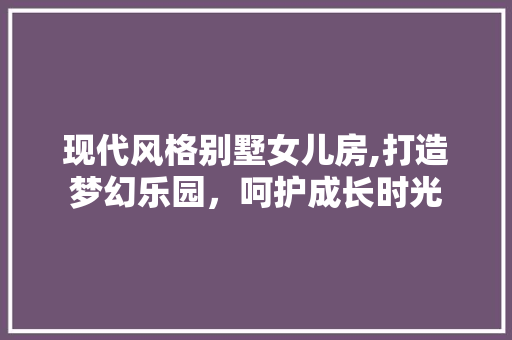 现代风格别墅女儿房,打造梦幻乐园，呵护成长时光