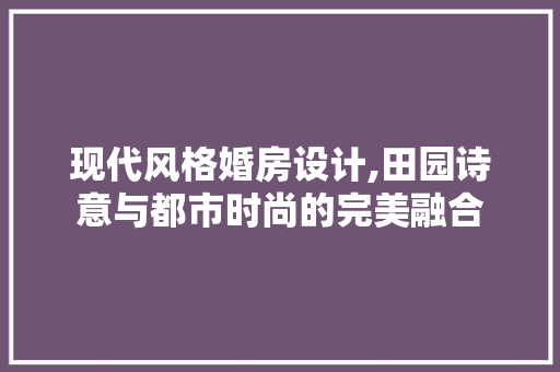 现代风格婚房设计,田园诗意与都市时尚的完美融合