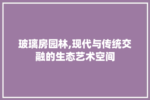 玻璃房园林,现代与传统交融的生态艺术空间