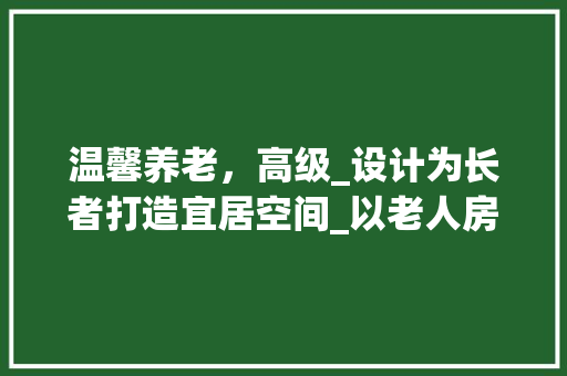 温馨养老，高级_设计为长者打造宜居空间_以老人房高级_设计图纸为例