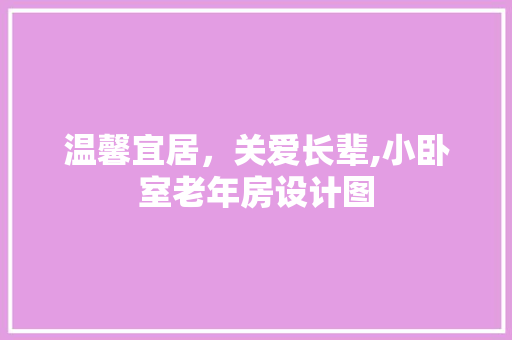温馨宜居，关爱长辈,小卧室老年房设计图