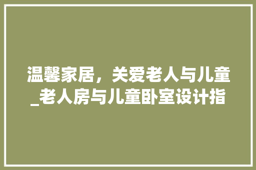 温馨家居，关爱老人与儿童_老人房与儿童卧室设计指南