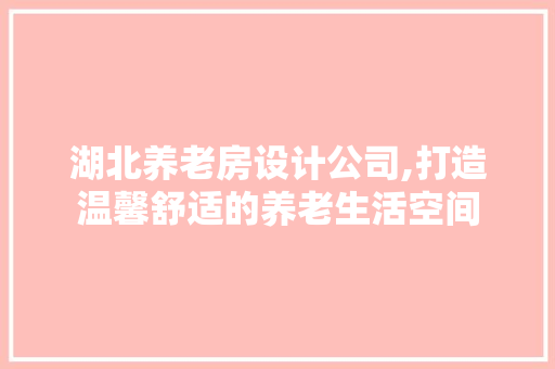 湖北养老房设计公司,打造温馨舒适的养老生活空间