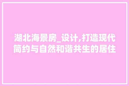 湖北海景房_设计,打造现代简约与自然和谐共生的居住空间
