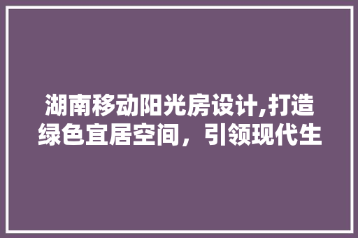 湖南移动阳光房设计,打造绿色宜居空间，引领现代生活方式