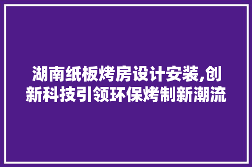 湖南纸板烤房设计安装,创新科技引领环保烤制新潮流