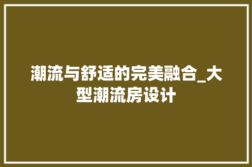 潮流与舒适的完美融合_大型潮流房设计