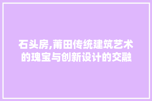 石头房,莆田传统建筑艺术的瑰宝与创新设计的交融