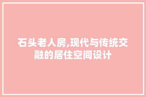 石头老人房,现代与传统交融的居住空间设计