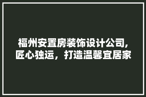 福州安置房装饰设计公司,匠心独运，打造温馨宜居家园