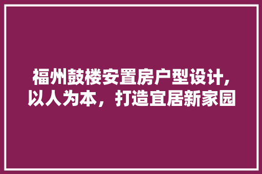 福州鼓楼安置房户型设计,以人为本，打造宜居新家园