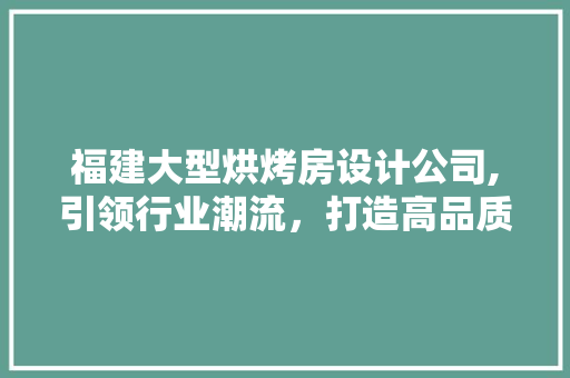福建大型烘烤房设计公司,引领行业潮流，打造高品质烘烤空间