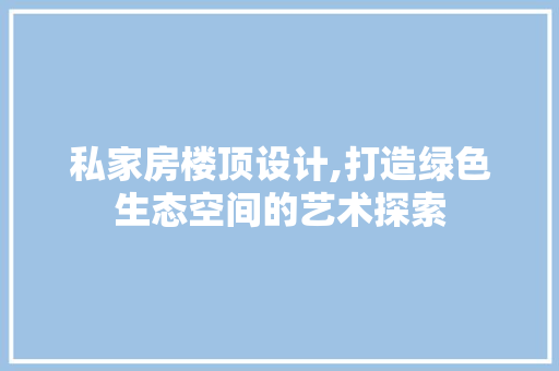 私家房楼顶设计,打造绿色生态空间的艺术探索