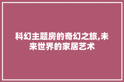 科幻主题房的奇幻之旅,未来世界的家居艺术