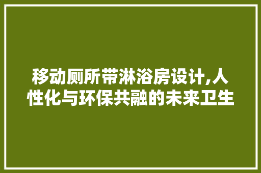 移动厕所带淋浴房设计,人性化与环保共融的未来卫生解决方法