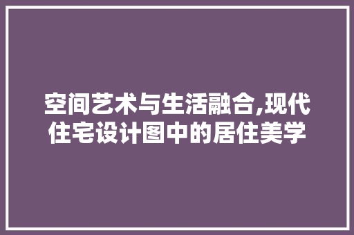 空间艺术与生活融合,现代住宅设计图中的居住美学