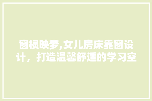 窗棂映梦,女儿房床靠窗设计，打造温馨舒适的学习空间