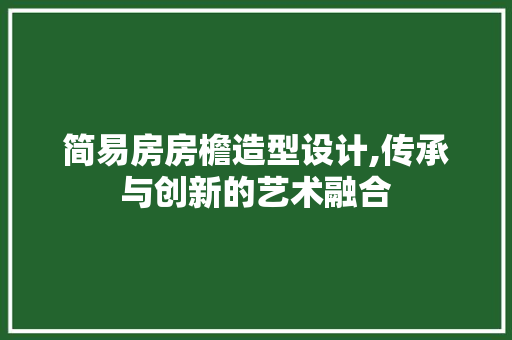 简易房房檐造型设计,传承与创新的艺术融合