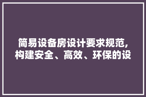 简易设备房设计要求规范,构建安全、高效、环保的设施环境