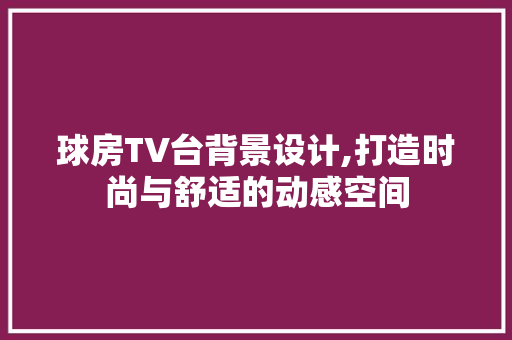 球房TV台背景设计,打造时尚与舒适的动感空间