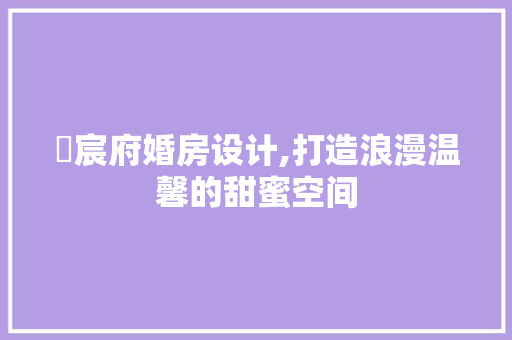 璟宸府婚房设计,打造浪漫温馨的甜蜜空间