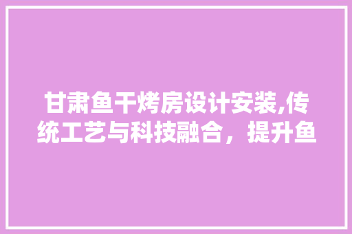 甘肃鱼干烤房设计安装,传统工艺与科技融合，提升鱼干品质与市场竞争力