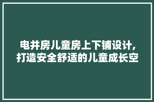 电井房儿童房上下铺设计,打造安全舒适的儿童成长空间