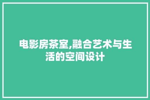 电影房茶室,融合艺术与生活的空间设计