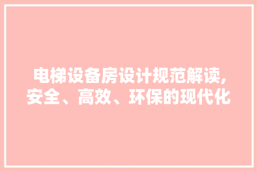 电梯设备房设计规范解读,安全、高效、环保的现代化建筑保障